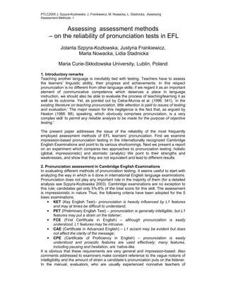 PTLC2005 J. Szpyra-Kozłowska, J. Frankiewicz, M. Nowacka, L. Stadnicka, Assessing
Assessment Methods: 1


            Assessing assessment methods
     – on the reliability of pronunciation tests in EFL
             Jolanta Szpyra-Kozłowska, Justyna Frankiewicz,
                     Marta Nowacka, Lidia Stadnicka

           Maria Curie-Skłodowska University, Lublin, Poland

1. Introductory remarks
Teaching another language is inevitably tied with testing. Teachers have to assess
the learners’ linguistic ability, their progress and achievements. In this respect
pronunciation is no different from other language skills; if we regard it as an important
element of communicative competence which deserves a place in language
instruction, we should also be able to evaluate the process of teaching/learning it as
well as its outcome. Yet, as pointed out by Celce-Murcia et al. (1996: 341), ‘in the
existing literature on teaching pronunciation, little attention is paid to issues of testing
and evaluation.’ The major reason for this negligence is the fact that, as argued by
Heaton (1988: 88), speaking, which obviously comprises pronunciation, is a very
complex skill ‘to permit any reliable analysis to be made for the purpose of objective
testing.’

The present paper addresses the issue of the reliability of the most frequently
employed assessment methods of EFL learners’ pronunciation. First we examine
impression-based pronunciation testing in the internationally recognized Cambridge
English Examinations and point to its various shortcomings. Next we present a report
on an experiment which compares two approaches to pronunciation testing: holistic
(global, impressionistic) and atomistic (analytic) We point to their strengths and
weaknesses, and show that they are not equivalent and lead to different results.

2. Pronunciation assessment in Cambridge English Examinations
In evaluating different methods of pronunciation testing, it seems useful to start with
analyzing the way in which is it done in international English language examinations.
Pronunciation does not play any important role in the majority of them (for a detailed
analysis see Szpyra-Kozłowska 2003). Cambridge examinations are no exception to
this rule; candidates get only 5%-6% of the total score for this skill. The assessment
is impressionistic in nature Thus, the following criteria have been adopted for the 5
basic examinations:
     • KET (Key English Test)– pronunciation is heavily influenced by L1 features
         and may at times be difficult to understand;
     • PET (Preliminary English Test) – pronunciation is generally intelligible, but L1
         features may put a strain on the listener;
     • FCE (First Certificate in English) – although pronunciation is easily
         understood, L1 features may be intrusive;
     • CAE (Certificate in Advanced English) – L1 accent may be evident but does
         not affect the clarity of the message;
     • CPE (Certificate of Proficiency in English) – pronunciation is easily
         understood and prosodic features are used effectively; many features,
         including pausing and hesitation, are ‘native-like.
It is obvious that these requirements are very general and impression-based. Also
comments addressed to examiners make constant reference to the vague notions of
intelligibility and the amount of strain a candidate’s pronunciation puts on the listener.
In the manual, evaluators, who are usually experienced nonnative teachers of
 