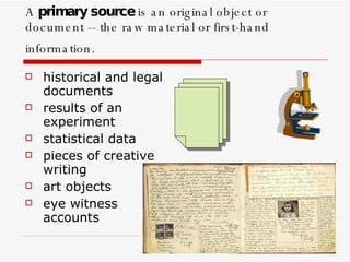 A  primary source  is an original object or document -- the raw material or first-hand information.   historical and legal documents  results of an experiment  statistical data  pieces of creative writing  art objects  eye witness accounts 