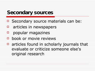 Secondary sources Secondary source materials can be: articles in newspapers popular magazines book or movie reviews articles found in scholarly journals that evaluate or criticize someone else's original research  