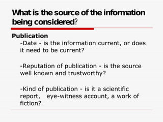 What is the source of the information being considered?   Publication -Date - is the information current, or does it need to be current? -Reputation of publication - is the source well known and trustworthy? -Kind of publication - is it a scientific report,   eye-witness account, a work of fiction? 