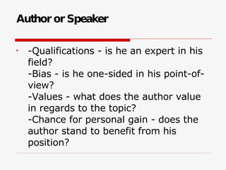 Author or Speaker -Qualifications - is he an expert in his field? -Bias - is he one-sided in his point-of-view? -Values - what does the author value in regards to the topic? -Chance for personal gain - does the author stand to benefit from his position? 