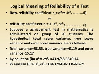 Logical Meaning of Reliability of a Test
• Now, reliability coefficient rtt= σ2∞ ⁄σ2
T ………..(i)
or
• reliability coefficient rtt= 1- σ2
e ⁄σ2
T……………………. (ii)
• Suppose a achievement test in mathematics is
administered on group of 50 students. The
hypothetical total score variance, true score
variance and error score variance are as follows:
• Total variance=58.36, true variance=43.19 and error
variance=15.17
• By equation (i)= σ2∞ ⁄σ2
T =43.9/58.36=0.74
• By equation (ii)=1- σ2
e ⁄σ2
T =1-15.17/58.36=1-0.26=0.74
 