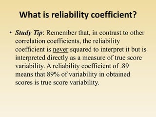 What is reliability coefficient?
• Study Tip: Remember that, in contrast to other
correlation coefficients, the reliability
coefficient is never squared to interpret it but is
interpreted directly as a measure of true score
variability. A reliability coefficient of .89
means that 89% of variability in obtained
scores is true score variability.
 
