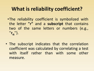 What is reliability coefficient?
•The reliability coefficient is symbolized with
the letter "r" and a subscript that contains
two of the same letters or numbers (e.g.,
''rtt'').
• The subscript indicates that the correlation
coefficient was calculated by correlating a test
with itself rather than with some other
measure.
 