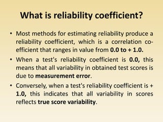 What is reliability coefficient?
• Most methods for estimating reliability produce a
reliability coefficient, which is a correlation co-
efficient that ranges in value from 0.0 to + 1.0.
• When a test's reliability coefficient is 0.0, this
means that all variability in obtained test scores is
due to measurement error.
• Conversely, when a test's reliability coefficient is +
1.0, this indicates that all variability in scores
reflects true score variability.
 