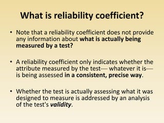What is reliability coefficient?
• Note that a reliability coefficient does not provide
any information about what is actually being
measured by a test?
• A reliability coefficient only indicates whether the
attribute measured by the test— whatever it is—
is being assessed in a consistent, precise way.
• Whether the test is actually assessing what it was
designed to measure is addressed by an analysis
of the test's validity.
 