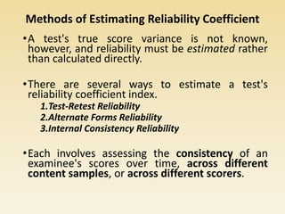 Methods of Estimating Reliability Coefficient
•A test's true score variance is not known,
however, and reliability must be estimated rather
than calculated directly.
•There are several ways to estimate a test's
reliability coefficient index.
1.Test-Retest Reliability
2.Alternate Forms Reliability
3.Internal Consistency Reliability
•Each involves assessing the consistency of an
examinee's scores over time, across different
content samples, or across different scorers.
 