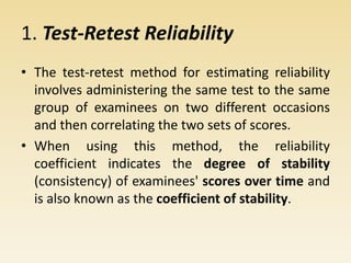 1. Test-Retest Reliability
• The test-retest method for estimating reliability
involves administering the same test to the same
group of examinees on two different occasions
and then correlating the two sets of scores.
• When using this method, the reliability
coefficient indicates the degree of stability
(consistency) of examinees' scores over time and
is also known as the coefficient of stability.
 