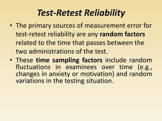 Test-Retest Reliability
• The primary sources of measurement error for
test-retest reliability are any random factors
related to the time that passes between the
two administrations of the test.
• These time sampling factors include random
fluctuations in examinees over time (e.g.,
changes in anxiety or motivation) and random
variations in the testing situation.
 