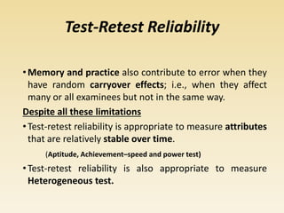 Test-Retest Reliability
•Memory and practice also contribute to error when they
have random carryover effects; i.e., when they affect
many or all examinees but not in the same way.
Despite all these limitations
•Test-retest reliability is appropriate to measure attributes
that are relatively stable over time.
(Aptitude, Achievement–speed and power test)
•Test-retest reliability is also appropriate to measure
Heterogeneous test.
 