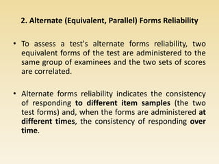 2. Alternate (Equivalent, Parallel) Forms Reliability
• To assess a test's alternate forms reliability, two
equivalent forms of the test are administered to the
same group of examinees and the two sets of scores
are correlated.
• Alternate forms reliability indicates the consistency
of responding to different item samples (the two
test forms) and, when the forms are administered at
different times, the consistency of responding over
time.
 