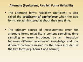 Alternate (Equivalent, Parallel) Forms Reliability
• The alternate forms reliability coefficient is also
called the coefficient of equivalence when the two
forms are administered at about the same time.
• The primary source of measurement error for
alternate forms reliability is content sampling, time
sampling or error introduced by an interaction
between different examinees' knowledge and the
different content assessed by the items included in
the two forms (eg: Form A and Form B)
 