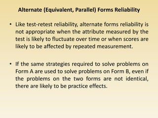 Alternate (Equivalent, Parallel) Forms Reliability
• Like test-retest reliability, alternate forms reliability is
not appropriate when the attribute measured by the
test is likely to fluctuate over time or when scores are
likely to be affected by repeated measurement.
• If the same strategies required to solve problems on
Form A are used to solve problems on Form B, even if
the problems on the two forms are not identical,
there are likely to be practice effects.
 