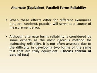 Alternate (Equivalent, Parallel) Forms Reliability
• When these effects differ for different examinees
(i.e., are random), practice will serve as a source of
measurement error.
• Although alternate forms reliability is considered by
some experts as the most rigorous method for
estimating reliability, it is not often assessed due to
the difficulty in developing two forms of the same
test that are truly equivalent. (Discuss criteria of
parallel test)
 