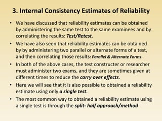 3. Internal Consistency Estimates of Reliability
• We have discussed that reliability estimates can be obtained
by administering the same test to the same examinees and by
correlating the results: Test/Retest.
• We have also seen that reliability estimates can be obtained
by by administering two parallel or alternate forms of a test,
and then correlating those results: Parallel & Alternate Forms.
• In both of the above cases, the test constructer or researcher
must administer two exams, and they are sometimes given at
different times to reduce the carry over effects.
• Here we will see that it is also possible to obtained a reliability
estimate using only a single test.
• The most common way to obtained a reliability estimate using
a single test is through the split- half approach/method
 