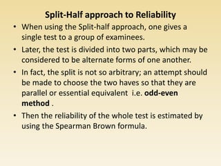 Split-Half approach to Reliability
• When using the Split-half approach, one gives a
single test to a group of examinees.
• Later, the test is divided into two parts, which may be
considered to be alternate forms of one another.
• In fact, the split is not so arbitrary; an attempt should
be made to choose the two haves so that they are
parallel or essential equivalent i.e. odd-even
method .
• Then the reliability of the whole test is estimated by
using the Spearman Brown formula.
 
