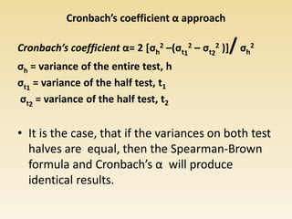 Cronbach’s coefficient α approach
Cronbach’s coefficient α= 2 [σh
2 –(σt1
2 – σt2
2 )]/σh
2
σh = variance of the entire test, h
σt1
= variance of the half test, t1
σt2
= variance of the half test, t2
• It is the case, that if the variances on both test
halves are equal, then the Spearman-Brown
formula and Cronbach’s α will produce
identical results.
 