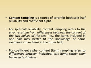 • Content sampling is a source of error for both split-half
reliability and coefficient alpha.
• For split-half reliability, content sampling refers to the
error resulting from differences between the content of
the two halves of the test (i.e., the items included in
one half may better fit the knowledge of some
examinees than items in the other half).
• For coefficient alpha, content (item) sampling refers to
differences between individual test items rather than
between test halves.
 