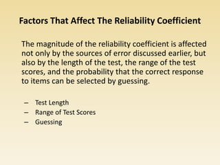 Factors That Affect The Reliability Coefficient
The magnitude of the reliability coefficient is affected
not only by the sources of error discussed earlier, but
also by the length of the test, the range of the test
scores, and the probability that the correct response
to items can be selected by guessing.
– Test Length
– Range of Test Scores
– Guessing
 