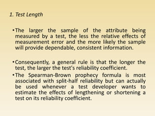1. Test Length
•The larger the sample of the attribute being
measured by a test, the less the relative effects of
measurement error and the more likely the sample
will provide dependable, consistent information.
•Consequently, a general rule is that the longer the
test, the larger the test's reliability coefficient.
•The Spearman-Brown prophecy formula is most
associated with split-half reliability but can actually
be used whenever a test developer wants to
estimate the effects of lengthening or shortening a
test on its reliability coefficient.
 