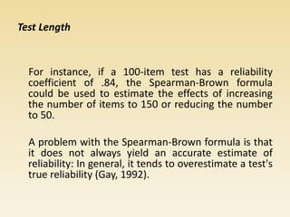 Test Length
For instance, if a 100-item test has a reliability
coefficient of .84, the Spearman-Brown formula
could be used to estimate the effects of increasing
the number of items to 150 or reducing the number
to 50.
A problem with the Spearman-Brown formula is that
it does not always yield an accurate estimate of
reliability: In general, it tends to overestimate a test's
true reliability (Gay, 1992).
 
