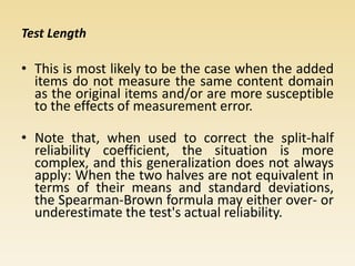 Test Length
• This is most likely to be the case when the added
items do not measure the same content domain
as the original items and/or are more susceptible
to the effects of measurement error.
• Note that, when used to correct the split-half
reliability coefficient, the situation is more
complex, and this generalization does not always
apply: When the two halves are not equivalent in
terms of their means and standard deviations,
the Spearman-Brown formula may either over- or
underestimate the test's actual reliability.
 