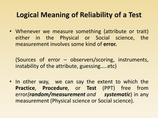 Logical Meaning of Reliability of a Test
• Whenever we measure something (attribute or trait)
either in the Physical or Social science, the
measurement involves some kind of error.
(Sources of error – observers/scoring, instruments,
instability of the attribute, guessing…..etc)
• In other way, we can say the extent to which the
Practice, Procedure, or Test (PPT) free from
error(random/measurement and systematic) in any
measurement (Physical science or Social science).
 