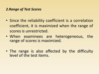 2.Range of Test Scores
• Since the reliability coefficient is a correlation
coefficient, it is maximized when the range of
scores is unrestricted.
• When examinees are heterogeneous, the
range of scores is maximized.
• The range is also affected by the difficulty
level of the test items.
 