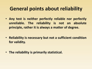 General points about reliability
• Any test is neither perfectly reliable nor perfectly
unreliable. The reliability is not an absolute
principle, rather it is always a matter of degree.
• Reliability is necessary but not a sufficient condition
for validity.
• The reliability is primarily statistical.
 