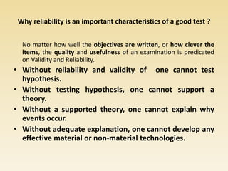 Why reliability is an important characteristics of a good test ?
No matter how well the objectives are written, or how clever the
items, the quality and usefulness of an examination is predicated
on Validity and Reliability.
• Without reliability and validity of one cannot test
hypothesis.
• Without testing hypothesis, one cannot support a
theory.
• Without a supported theory, one cannot explain why
events occur.
• Without adequate explanation, one cannot develop any
effective material or non-material technologies.
 