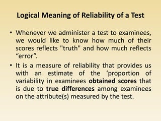 Logical Meaning of Reliability of a Test
• Whenever we administer a test to examinees,
we would like to know how much of their
scores reflects "truth" and how much reflects
“error”.
• It is a measure of reliability that provides us
with an estimate of the ‘proportion of
variability in examinees obtained scores that
is due to true differences among examinees
on the attribute(s) measured by the test.
 
