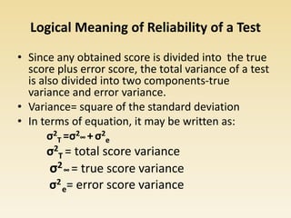 Logical Meaning of Reliability of a Test
• Since any obtained score is divided into the true
score plus error score, the total variance of a test
is also divided into two components-true
variance and error variance.
• Variance= square of the standard deviation
• In terms of equation, it may be written as:
σ2
T =σ2∞ +σ2
e
σ2
T = total score variance
σ2∞ = true score variance
σ2
e= error score variance
 