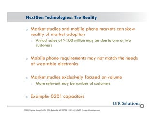 NextGen Technologies: The Reality 
o Market studies and mobile phone markets can skew 
reality of market adoption 
o Annual sales of >100 million may be due to one or two 
customers 
o Mobile phone requirements may not match the needs 
of wearable electronics 
o Market studies exclusively focused on volume 
o More relevant may be number of customers 
o Example: 0201 capacitors 
? 2004 - 2001907000 Virginia Manor Rd Ste 290, Beltsville MD 20705 | 301-474-0607 | www.dfrsolutions.com 
 