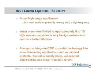 0201 Ceramic Capacitors: The Reality 
o Actual high usage applications 
o Ultra small modules (primarily hearing aids) / high frequency 
o Major users were limited to approximately 8 to 10 
high volume companies in very benign environments 
and very limited lifetimes 
o Attempts to integrate 0201 capacitor technology into 
more demanding applications, such as medical 
implants, resulted in quality issues, unexpected 
degradation, and major warranty returns 
? 2004 - 2001907000 Virginia Manor Rd Ste 290, Beltsville MD 20705 | 301-474-0607 | www.dfrsolutions.com 
 