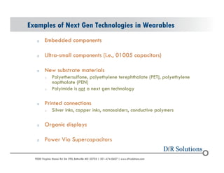 Examples of Next Gen Technologies in Wearables 
o Embedded components 
o Ultra-small components (i.e., 01005 capacitors) 
o New substrate materials 
o Polyethersulfone, polyethylene terephthalate (PET), polyethylene 
napthalate (PEN) 
o Polyimide is not a next gen technology 
o Printed connections 
o Silver inks, copper inks, nanosolders, conductive polymers 
o Organic displays 
o Power Via Supercapacitors 
? 2004 - 2001907000 Virginia Manor Rd Ste 290, Beltsville MD 20705 | 301-474-0607 | www.dfrsolutions.com 
 