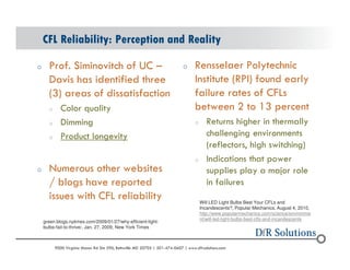 CFL Reliability: Perception and Reality 
o Prof. Siminovitch of UC C 
Davis has identified three 
(3) areas of dissatisfaction 
o Color quality 
o Dimming 
o Product longevity 
o Numerous other websites 
/ blogs have reported 
issues with CFL reliability 
o Rensselaer Polytechnic 
Institute (RPI) found early 
failure rates of CFLs 
between 2 to 13 percent 
o Returns higher in thermally 
challenging environments 
(reflectors, high switching) 
o Indications that power 
supplies play a major role 
in failures 
green.blogs.nytimes.com/2009/01/27/why-efficient-light-bulbs- 
fail-to-thrive/, Jan. 27, 2009, New York Times 
Will LED Light Bulbs Best Your CFLs and 
Incandescents?, Popular Mechanics, August 4, 2010, 
http://www.popularmechanics.com/science/environme 
nt/will-led-light-bulbs-best-cfls-and-incandescents 
? 2004 - 2001907000 Virginia Manor Rd Ste 290, Beltsville MD 20705 | 301-474-0607 | www.dfrsolutions.com 
 