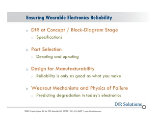 Ensuring Wearable Electronics Reliability 
o DfR at Concept / Block-Diagram Stage 
o Specifications 
o Part Selection 
o Derating and uprating 
o Design for Manufacturability 
o Reliability is only as good as what you make 
o Wearout Mechanisms and Physics of Failure 
o Predicting degradation in todays electronics 
? 2004 - 2001907000 Virginia Manor Rd Ste 290, Beltsville MD 20705 | 301-474-0607 | www.dfrsolutions.com 
 