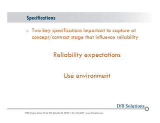Specifications 
o Two key specifications important to capture at 
concept/contract stage that influence reliability 
Reliability expectations 
Use environment 
? 2004 - 2001907000 Virginia Manor Rd Ste 290, Beltsville MD 20705 | 301-474-0607 | www.dfrsolutions.com 
 