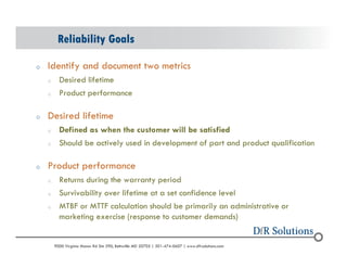 Reliability Goals 
o Identify and document two metrics 
o Desired lifetime 
o Product performance 
o Desired lifetime 
o Defined as when the customer will be satisfied 
o Should be actively used in development of part and product qualification 
o Product performance 
o Returns during the warranty period 
o Survivability over lifetime at a set confidence level 
o MTBF or MTTF calculation should be primarily an administrative or 
marketing exercise (response to customer demands) 
? 2004 - 2001907000 Virginia Manor Rd Ste 290, Beltsville MD 20705 | 301-474-0607 | www.dfrsolutions.com 
 