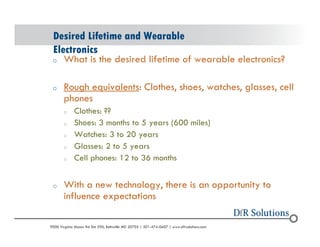 Desired Lifetime and Wearable 
Electronics 
o What is the desired lifetime of wearable electronics? 
o Rough equivalents: Clothes, shoes, watches, glasses, cell 
phones 
o Clothes: ?? 
o Shoes: 3 months to 5 years (600 miles) 
o Watches: 3 to 20 years 
o Glasses: 2 to 5 years 
o Cell phones: 12 to 36 months 
o With a new technology, there is an opportunity to 
influence expectations 
? 2004 - 2001907000 Virginia Manor Rd Ste 290, Beltsville MD 20705 | 301-474-0607 | www.dfrsolutions.com 
 