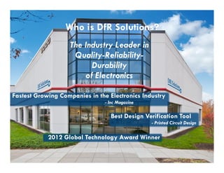 Who is DfR Solutions? 
The Industry Leader in 
Quality-Reliability- 
Durability 
of Electronics 
50 Fastest Growing Companies in the Electronics Industry 
- Inc Magazine 
Best Design Verification Tool 
2012 Global Technology Award Winner 
? 2004 - 2001907000 Virginia Manor Rd Ste 290, Beltsville MD 20705 | 301-474-0607 | www.dfrsolutions.com 
- Printed Circuit Design 
 