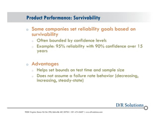 Product Performance: Survivability 
o Some companies set reliability goals based on 
survivability 
o Often bounded by confidence levels 
o Example: 95% reliability with 90% confidence over 15 
years 
o Advantages 
o Helps set bounds on test time and sample size 
o Does not assume a failure rate behavior (decreasing, 
increasing, steady-state) 
? 2004 - 2001907000 Virginia Manor Rd Ste 290, Beltsville MD 20705 | 301-474-0607 | www.dfrsolutions.com 
 
