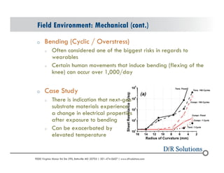 Field Environment: Mechanical (cont.) 
o Bending (Cyclic / Overstress) 
o Often considered one of the biggest risks in regards to 
wearables 
o Certain human movements that induce bending (flexing of the 
knee) can occur over 1,000/day 
o Case Study 
o There is indication that next-gen 
substrate materials experience 
a change in electrical properties 
after exposure to bending 
o Can be exacerbated by 
elevated temperature 
? 2004 - 2001907000 Virginia Manor Rd Ste 290, Beltsville MD 20705 | 301-474-0607 | www.dfrsolutions.com 
 