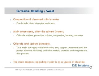 Corrosion: Handling / Sweat 
o Composition of dissolved salts in water 
o Can include other biological molecules. 
o Main constituents, after the solvent (water), 
o Chloride, sodium, potassium, calcium, magnesium, lactate, and urea. 
o Chloride and sodium dominate. 
o To a lesser but highly variable extent, iron, copper, urocanate (and the 
parent molecule histidine), and other metals, proteins, and enzymes are 
also present. 
o The main concern regarding sweat is as a source of chloride 
? 2004 - 2001907000 Virginia Manor Rd Ste 290, Beltsville MD 20705 | 301-474-0607 | www.dfrsolutions.com 
 