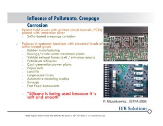 Influence of Pollutants: Creepage 
Corrosion 
o Recent field issues with printed circuit boards (PCBs) 
plated with immersion silver 
o Sulfur-based creepage corrosion 
o Failures in customer locations with elevated levels of 
sulfur-based gases 
o Rubber manufacturing 
o Sewage/waste-water treatment plants 
o Vehicle exhaust fumes (exit / entrance ramps) 
o Petroleum refineries 
o Coal-generation power plants 
o Paper mills 
o Landfills 
o Large-scale farms 
o Automotive modeling studios 
o Swamps 
o Fast Food Restaurants 
o Silicone is being used because it is 
soft and smooth 
P. Mazurkiewicz , ISTFA 2006 
? 2004 - 2001907000 Virginia Manor Rd Ste 290, Beltsville MD 20705 | 301-474-0607 | www.dfrsolutions.com 
 