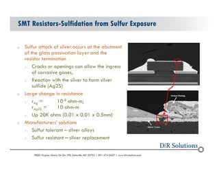 SMT Resistors-Sulfidation from Sulfur Exposure 
o Sulfur attack of silver occurs at the abutment 
of the glass passivation layer and the 
resistor termination 
o Cracks or openings can allow the ingress 
of corrosive gases, 
o Reaction with the silver to form silver 
sulfide (Ag2S) 
o Large change in resistance 
o rAg = 10-8 ohm-m; 
rAg2S = 10 ohm-m 
o Up 20K ohms (0.01 x 0.01 x 0.5mm) 
o Manufacturers solutions 
o Sulfur tolerant C silver alloys 
o Sulfur resistant C silver replacement 
? 2004 - 2001907000 Virginia Manor Rd Ste 290, Beltsville MD 20705 | 301-474-0607 | www.dfrsolutions.com 
 