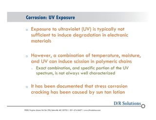 Corrosion: UV Exposure 
o Exposure to ultraviolet (UV) is typically not 
sufficient to induce degradation in electronic 
materials 
o However, a combination of temperature, moisture, 
and UV can induce scission in polymeric chains 
o Exact combination, and specific portion of the UV 
spectrum, is not always well characterized 
o It has been documented that stress corrosion 
cracking has been caused by sun tan lotion 
? 2004 - 2001907000 Virginia Manor Rd Ste 290, Beltsville MD 20705 | 301-474-0607 | www.dfrsolutions.com 
 