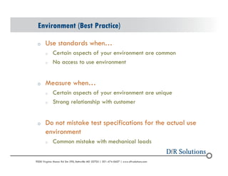 Environment (Best Practice) 
o Use standards when 
o Certain aspects of your environment are common 
o No access to use environment 
o Measure when 
o Certain aspects of your environment are unique 
o Strong relationship with customer 
o Do not mistake test specifications for the actual use 
environment 
o Common mistake with mechanical loads 
? 2004 - 2001907000 Virginia Manor Rd Ste 290, Beltsville MD 20705 | 301-474-0607 | www.dfrsolutions.com 
 