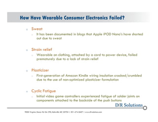 How Have Wearable Consumer Electronics Failed? 
o Sweat 
o It has been documented in blogs that Apple iPOD Nanos have shorted 
out due to sweat 
o Strain relief 
o Wearable on clothing, attached by a cord to power device, failed 
prematurely due to a lack of strain relief 
o Plasticizer 
o First-generation of Amazon Kindle wiring insulation cracked/crumbled 
due to the use of non-optimized plasticizer formulation 
o Cyclic Fatigue 
o Initial video game controllers experienced fatigue of solder joints on 
components attached to the backside of the push buttons 
? 2004 - 2001907000 Virginia Manor Rd Ste 290, Beltsville MD 20705 | 301-474-0607 | www.dfrsolutions.com 
 