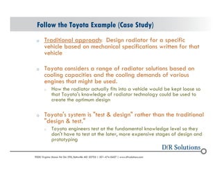 Follow the Toyota Example (Case Study) 
o Traditional approach: Design radiator for a specific 
vehicle based on mechanical specifications written for that 
vehicle 
o Toyota considers a range of radiator solutions based on 
cooling capacities and the cooling demands of various 
engines that might be used. 
o How the radiator actually fits into a vehicle would be kept loose so 
that Toyota's knowledge of radiator technology could be used to 
create the optimum design 
o Toyota's system is "test & design" rather than the traditional 
"design & test." 
o Toyota engineers test at the fundamental knowledge level so they 
don't have to test at the later, more expensive stages of design and 
prototyping 
? 2004 - 2001907000 Virginia Manor Rd Ste 290, Beltsville MD 20705 | 301-474-0607 | www.dfrsolutions.com 
 